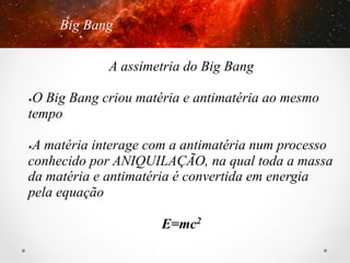 Big Bang
A assimetria do Big Bang
O Big Bang criou matéria e antimatéria ao mesmo
tempo
û 

A matéria interage com a antimatéria num processo
conhecido por ANIQUILAÇÃO, na qual toda a massa
da matéria e antimatéria é convertida em energia
pela equação
û 

E=mc2

 