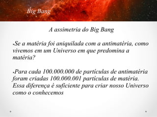 Big Bang
A assimetria do Big Bang
Se a matéria foi aniquilada com a antimatéria, como
vivemos em um Universo em que predomina a
matéria?
û 

Para cada 100.000.000 de partículas de antimatéria
foram criadas 100.000.001 partículas de matéria.
Essa diferença é suficiente para criar nosso Universo
como o conhecemos
û 

 