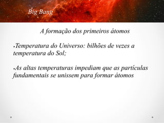 Big Bang
A formação dos primeiros átomos
Temperatura do Universo: bilhões de vezes a
temperatura do Sol;
û 

As altas temperaturas impediam que as partículas
fundamentais se unissem para formar átomos
û 

 