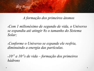Big Bang
A formação dos primeiros átomos
Com 1 milionésimo de segundo de vida, o Universo
se expandiu até atingir 8x o tamanho do Sistema
Solar;
û 

Conforme o Universo se expande ele resfria,
diminuindo a energia das partículas.
û 

10-5 a 10-3s de vida – formação dos primeiros
hádrons
û 

 
