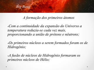 Big Bang
A formação dos primeiros átomos
Com a continuidade da expansão do Universo a
temperatura reduzia-se cada vez mais,
proporcionando a união de prótons e nêutrons;
û 

Os primeiros núcleos a serem formados foram os de
Hidrogênio;
û 

A fusão de núcleos de Hidrogênio formaram os
primeiros núcleos de Hélio;
û 

 
