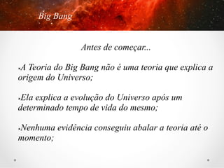 Big Bang
Antes de começar...
A Teoria do Big Bang não é uma teoria que explica a
origem do Universo;
û 

Ela explica a evolução do Universo após um
determinado tempo de vida do mesmo;
û 

Nenhuma evidência conseguiu abalar a teoria até o
momento;
û 

 