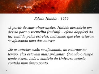 Big Bang
Edwin Hubble - 1929
A partir de suas observações, Hubble descobriu um
desvio para o vermelho (redshift – efeito doppler) da
luz emitida pelas estrelas, indicando que elas estavam
se afastando uma das outras;
û 

Se as estrelas estão se afastando, ao retornar no
tempo, elas estavam mais próximas. Quando o tempo
tende a zero, toda a matéria do Universo estaria
contida num único ponto.
û 

 