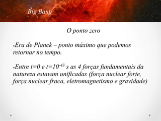 Big Bang
O ponto zero
Era de Planck – ponto máximo que podemos
retornar no tempo.
û 

Entre t=0 e t=10-43 s as 4 forças fundamentais da
natureza estavam unificadas (força nuclear forte,
força nuclear fraca, eletromagnetismo e gravidade)
û 

 