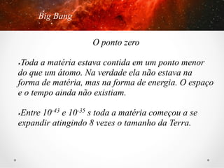 Big Bang
O ponto zero
Toda a matéria estava contida em um ponto menor
do que um átomo. Na verdade ela não estava na
forma de matéria, mas na forma de energia. O espaço
e o tempo ainda não existiam.
û 

Entre 10-43 e 10-35 s toda a matéria começou a se
expandir atingindo 8 vezes o tamanho da Terra.
û 

 