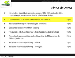 Análise e Design de Interação / Marcello Cardoso



                                                                          Plano de curso
     1ª       Introdução a Usabilidade: conceitos, origem (DCU, IHC), aplicação (IxD),
              tipos de design, metas de usabilidade, princípios de design.

     2ª       Conversando com usuários: Questionários e entrevistas                                15pts

     3ª       Técnica de Modelagem: Personas ágeis (workshop)                                      10pts

     4ª       Separando releases: User Story Mapping                                               15pts

     5ª       Projetando a interface: Task Flow + Prototipação rápida (workshop)                   10pts

     6ª       Perguntando a especialistas: Análise Heurística, As 10 heurísticas de                20pts
              Nielsen (workshop)

     7ª       Testes de usabilidade (workshop - roteiro)                                           15pts

     8ª       Testes de usabilidade (workshop - aplicação)                                         15pts




Friday, August 26, 2011
 