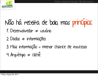Análise e Design de Interação / Marcello Cardoso




     Não há receita de bolo, mas princípios.
       1. Desenvolvedor ≠ usuário
       2. Dados ≠ informações
       3. Mais informação = menor chance de insucesso
       4. Arquétipo ≠ clichê



Friday, August 26, 2011
 
