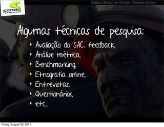 Análise e Design de Interação / Marcello Cardoso




           Algumas técnicas de pesquisa:
                     ‣    Avaliação do SAC, feedback,
                     ‣    Análise métrica,
                     ‣    Benchmarking,
                     ‣    Etnografia online,
                     ‣    Entrevistas,
                     ‣    Questionários,
                     ‣    etc...

Friday, August 26, 2011
 