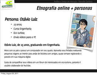 Análise e Design de Interação / Marcello Cardoso


                                           Etnografia online + personas

     Persona: Otávio Luiz
             •   23 anos;
             •   Cursa Engenharia;
             •   Eco turista;
             •   Envia vídeos para o YT.

    Otávio Luiz, de 23 anos, graduando em Engenharia.
    Mora com os pais e possui um computador em seu quarto. Aproveita seus feriados realizando
    pequenas viagens ao interior para andar de bicicleta com amigos, quase sempre registrando o
    passeio em sua máquina digital.

    Gosta de compartilhar seus vídeos em um fórum de interessados em eco-turismo, portanto é
    usuário colaborador do YouTube.


Friday, August 26, 2011
 