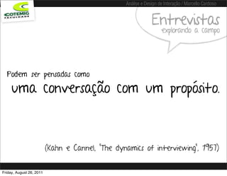 Análise e Design de Interação / Marcello Cardoso


                                                               Entrevistas
                                                                    explorando a campo




  Podem ser pensadas como

     uma conversação com um propósito.



                          (Kahn e Cannel, “The dynamics of interviewing”, 1957)


Friday, August 26, 2011
 