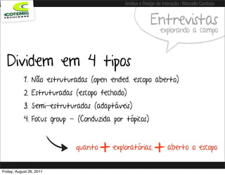 Análise e Design de Interação / Marcello Cardoso


                                                          Entrevistas
                                                               explorando a campo



  Dividem em 4 tipos
            1. Não estruturadas (open ended. escopo aberto)
            2. Estruturadas (escopo fechado)
            3. Semi-estruturadas (adaptáveis)
            4. Focus group - (Conduzida por tópicos)


                            quanto
                                     +   exploratórias,
                                                            +      aberto o escopo


Friday, August 26, 2011
 