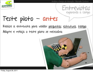 Análise e Design de Interação / Marcello Cardoso


                                                   Entrevistas
                                                        explorando a campo

  Teste piloto - antes
  Realize a entrevista para validar perguntas, estrutura, tempo.
  Adapte e refaça o teste piloto se necessário.




Friday, August 26, 2011
 