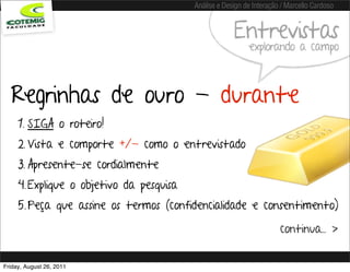 Análise e Design de Interação / Marcello Cardoso


                                                       Entrevistas
                                                            explorando a campo



  Regrinhas de ouro - durante
     1. SIGA o roteiro!
     2. Vista e comporte +/- como o entrevistado
     3. Apresente-se cordialmente
     4. Explique o objetivo da pesquisa
     5. Peça que assine os termos (confidencialidade e consentimento)

                                                                       continua... >


Friday, August 26, 2011
 