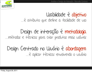 Análise e Design de Interação / Marcello Cardoso




                                           Usabilidade é objetivo
                          ...é atributo que define a facilidade de uso

                          Design de interação é metodologia
      ...métodos e técnicas para criar produtos mais usáveis

        Design Centrado no Usuário é abordagem
                             ...é aplicar técnicas envolvendo o usuário


Friday, August 26, 2011
 