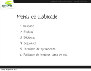 Análise e Design de Interação / Marcello Cardoso




                      Metas de Usabilidade
                          1. Utilidade
                          2. Eficácia
                          3. Eficiência
                          4. Segurança
                          5. Facilidade de aprendizado
                          6. Facilidade de lembrar como se usa



Friday, August 26, 2011
 