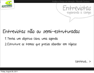 Análise e Design de Interação / Marcello Cardoso


                                                    Entrevistas
                                                         explorando a campo




  Entrevistas não ou semi-estruturadas
     1. Tenha um objetivo claro, uma agenda
     2. Estruture os temas que precisa abordar em tópicos




                                                                    continua... >


Friday, August 26, 2011
 