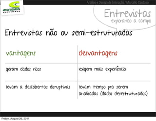 Análise e Design de Interação / Marcello Cardoso


                                                     Entrevistas
                                                          explorando a campo

  Entrevistas não ou semi-estruturadas

   vantagens                         desvantagens

   geram dados ricos                 exigem mais experiência


   levam a descobertas disruptivas   levam tempo pra serem
                                     analisadas (dados desestruturados)




Friday, August 26, 2011
 