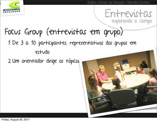 Análise e Design de Interação / Marcello Cardoso


                                                       Entrevistas
                                                            explorando a campo

  Focus Group (entrevistas em grupo)
     1. De 3 a 10 participantes, representativos dos grupos em
                          estudo
     2. Um orientador dirige os tópicos de discussão




Friday, August 26, 2011
 