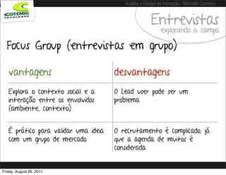 Análise e Design de Interação / Marcello Cardoso


                                                      Entrevistas
                                                           explorando a campo

  Focus Group (entrevistas em grupo)

   vantagens                          desvantagens
   Explora o contexto social e a      O Lead user pode ser um
   interação entre os envolvidos      problema
   (ambiente, contexto)


   É prático para validar uma ideia   O recrutamento é complicado, já
   com um grupo de mercado.           que a agenda de muitos é
                                      considerada


Friday, August 26, 2011
 