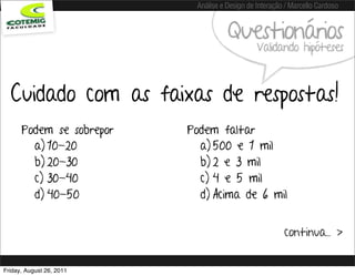 Análise e Design de Interação / Marcello Cardoso


                                     Questionários
                                               Validando hipóteses



  Cuidado com as faixas de respostas!
      Podem se sobrepor   Podem faltar
        a) 10-20            a) 500 e 1 mil
        b) 20-30            b) 2 e 3 mil
        c) 30-40            c) 4 e 5 mil
        d) 40-50            d) Acima de 6 mil


                                                        continua... >


Friday, August 26, 2011
 