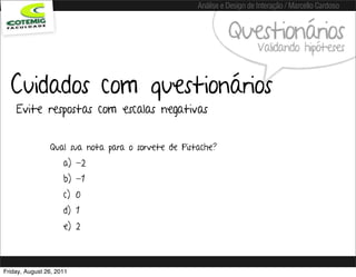 Análise e Design de Interação / Marcello Cardoso


                                                              Questionários
                                                                        Validando hipóteses


  Cuidados com questionários
    Evite respostas com escalas negativas


                Qual sua nota para o sorvete de Pistache?
                     a) -2
                     b) -1
                     c) 0
                     d) 1
                     e) 2



Friday, August 26, 2011
 