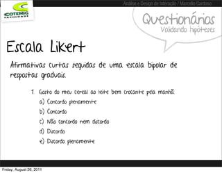 Análise e Design de Interação / Marcello Cardoso


                                                              Questionários
                                                                        Validando hipóteses

  Escala Likert
    Afirmativas curtas seguidas de uma escala bipolar de
    respostas graduais.

                1. Gosto do meu cereal ao leite bem crocante pela manhã.
                     a) Concordo plenamente
                     b) Concordo
                     c) Não concordo nem discordo
                     d) Discordo
                     e) Discordo plenamente



Friday, August 26, 2011
 