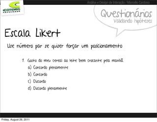 Análise e Design de Interação / Marcello Cardoso


                                                             Questionários
                                                                       Validando hipóteses

  Escala Likert
    Use número par se quiser forçar um posicionamento

                1. Gosto do meu cereal ao leite bem crocante pela manhã.
                     a) Concordo plenamente
                     b) Concordo
                     c) Discordo
                     d) Discordo plenamente




Friday, August 26, 2011
 