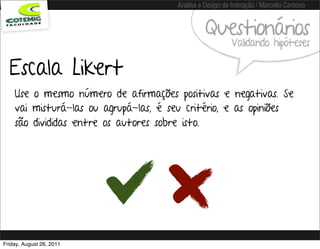 Análise e Design de Interação / Marcello Cardoso


                                                 Questionários
                                                           Validando hipóteses

  Escala Likert
    Use o mesmo número de afirmações positivas e negativas. Se
    vai misturá-las ou agrupá-las, é seu critério, e as opiniões
    são divididas entre os autores sobre isto.




Friday, August 26, 2011
 