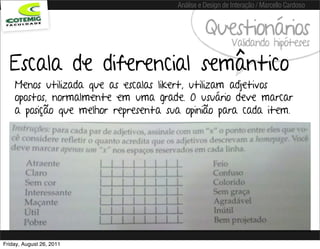 Análise e Design de Interação / Marcello Cardoso


                                                Questionários
                                                          Validando hipóteses

  Escala de diferencial semântico
    Menos utilizada que as escalas likert, utilizam adjetivos
    opostos, normalmente em uma grade. O usuário deve marcar
    a posição que melhor representa sua opinião para cada item.




Friday, August 26, 2011
 