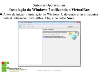 Instalação do Windows 7 utilizando o VirtualBox 
Antes de iniciar a instalação do Windows 7, devemos criar a máquina virtual utilizando o virtualBox. Clique no botão Novo. 
Sistemas Operacionais - Prof. Danilo 
Sistemas Operacionais.  