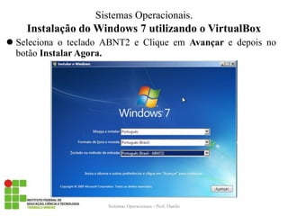 Instalação do Windows 7 utilizando o VirtualBox 
Seleciona o teclado ABNT2 e Clique em Avançar e depois no botão Instalar Agora. 
Sistemas Operacionais - Prof. Danilo 
Sistemas Operacionais.  