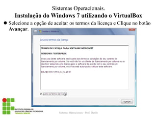 Instalação do Windows 7 utilizando o VirtualBox 
Selecione a opção de aceitar os termos da licença e Clique no botão Avançar. 
Sistemas Operacionais - Prof. Danilo 
Sistemas Operacionais.  