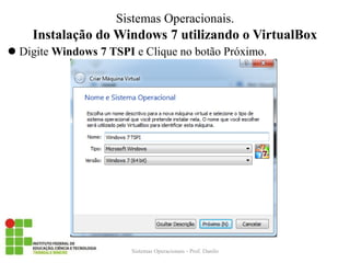 Instalação do Windows 7 utilizando o VirtualBox 
Digite Windows 7 TSPI e Clique no botão Próximo. 
Sistemas Operacionais - Prof. Danilo 
Sistemas Operacionais.  