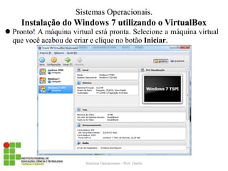 Instalação do Windows 7 utilizando o VirtualBox 
Pronto! A máquina virtual está pronta. Selecione a máquina virtual que você acabou de criar e clique no botão Iniciar. 
Sistemas Operacionais - Prof. Danilo 
Sistemas Operacionais.  