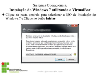 Instalação do Windows 7 utilizando o VirtualBox 
Clique na pasta amarela para selecionar a ISO de instalação do Windows 7 e Clique no botão Iniciar. 
Sistemas Operacionais - Prof. Danilo 
Sistemas Operacionais.  