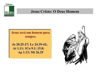 Jesus Cristo: O Deus Homem
Jesus será um homem para
sempre.
Jo 20.25-27; Lc 24.39-42;
At 1.11; 1Co 9.1; 15.8;
Ap 1.13; Mt 26.29
Jesus será um homem para
sempre.
Jo 20.25-27; Lc 24.39-42;
At 1.11; 1Co 9.1; 15.8;
Ap 1.13; Mt 26.29
Edições
 