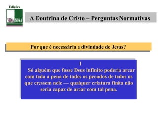 Por que é necessária a divindade de Jesus?Por que é necessária a divindade de Jesus?
I
Só alguém que fosse Deus infinito poderia arcar
com toda a pena de todos os pecados de todos os
que cressem nele — qualquer criatura finita não
seria capaz de arcar com tal pena.
I
Só alguém que fosse Deus infinito poderia arcar
com toda a pena de todos os pecados de todos os
que cressem nele — qualquer criatura finita não
seria capaz de arcar com tal pena.
A Doutrina de Cristo – Perguntas Normativas
Edições
 