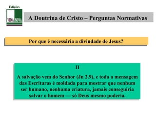 II
A salvação vem do Senhor (Jn 2.9), e toda a mensagem
das Escrituras é moldada para mostrar que nenhum
ser humano, nenhuma criatura, jamais conseguiria
salvar o homem — só Deus mesmo poderia.
II
A salvação vem do Senhor (Jn 2.9), e toda a mensagem
das Escrituras é moldada para mostrar que nenhum
ser humano, nenhuma criatura, jamais conseguiria
salvar o homem — só Deus mesmo poderia.
A Doutrina de Cristo – Perguntas Normativas
Edições
Por que é necessária a divindade de Jesus?Por que é necessária a divindade de Jesus?
 