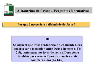 III
Só alguém que fosse verdadeira e plenamente Deus
poderia ser o mediador entre Deus e homem (1Tm
2.5), tanto para nos levar de volta a Deus como
também para revelar Deus de maneira mais
completa a nós (Jo 14.9).
III
Só alguém que fosse verdadeira e plenamente Deus
poderia ser o mediador entre Deus e homem (1Tm
2.5), tanto para nos levar de volta a Deus como
também para revelar Deus de maneira mais
completa a nós (Jo 14.9).
A Doutrina de Cristo – Perguntas Normativas
Edições
Por que é necessária a divindade de Jesus?Por que é necessária a divindade de Jesus?
 