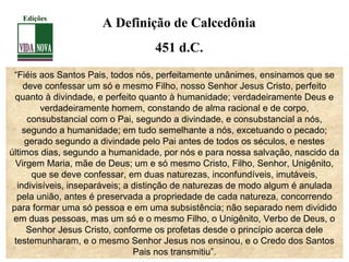 “Fiéis aos Santos Pais, todos nós, perfeitamente unânimes, ensinamos que se
deve confessar um só e mesmo Filho, nosso Senhor Jesus Cristo, perfeito
quanto à divindade, e perfeito quanto à humanidade; verdadeiramente Deus e
verdadeiramente homem, constando de alma racional e de corpo,
consubstancial com o Pai, segundo a divindade, e consubstancial a nós,
segundo a humanidade; em tudo semelhante a nós, excetuando o pecado;
gerado segundo a divindade pelo Pai antes de todos os séculos, e nestes
últimos dias, segundo a humanidade, por nós e para nossa salvação, nascido da
Virgem Maria, mãe de Deus; um e só mesmo Cristo, Filho, Senhor, Unigênito,
que se deve confessar, em duas naturezas, inconfundíveis, imutáveis,
indivisíveis, inseparáveis; a distinção de naturezas de modo algum é anulada
pela união, antes é preservada a propriedade de cada natureza, concorrendo
para formar uma só pessoa e em uma subsistência; não separado nem dividido
em duas pessoas, mas um só e o mesmo Filho, o Unigênito, Verbo de Deus, o
Senhor Jesus Cristo, conforme os profetas desde o princípio acerca dele
testemunharam, e o mesmo Senhor Jesus nos ensinou, e o Credo dos Santos
Pais nos transmitiu”.
A Definição de Calcedônia
451 d.C.
Edições
 