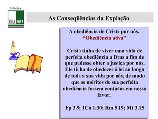 A obediência de Cristo por nós.
“Obediência ativa”
Cristo tinha de viver uma vida de
perfeita obediência a Deus a fim de
que pudesse obter a justiça por nós.
Ele tinha de obedecer à lei ao longo
de toda a sua vida por nós, de modo
que os méritos de sua perfeita
obediência fossem contados em nosso
favor.
Fp 3.9; 1Co 1.30; Rm 5.19; Mt 3.15
A obediência de Cristo por nós.
“Obediência ativa”
Cristo tinha de viver uma vida de
perfeita obediência a Deus a fim de
que pudesse obter a justiça por nós.
Ele tinha de obedecer à lei ao longo
de toda a sua vida por nós, de modo
que os méritos de sua perfeita
obediência fossem contados em nosso
favor.
Fp 3.9; 1Co 1.30; Rm 5.19; Mt 3.15
As Conseqüências da Expiação
Edições
 