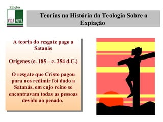 Teorias na História da Teologia Sobre a
Expiação
A teoria do resgate pago a
Satanás
Orígenes (c. 185 – c. 254 d.C.)
O resgate que Cristo pagou
para nos redimir foi dado a
Satanás, em cujo reino se
encontravam todas as pessoas
devido ao pecado.
A teoria do resgate pago a
Satanás
Orígenes (c. 185 – c. 254 d.C.)
O resgate que Cristo pagou
para nos redimir foi dado a
Satanás, em cujo reino se
encontravam todas as pessoas
devido ao pecado.
Edições
 