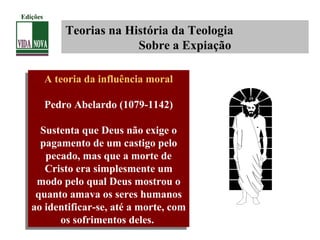 Teorias na História da Teologia
Sobre a Expiação
A teoria da influência moral
Pedro Abelardo (1079-1142)
Sustenta que Deus não exige o
pagamento de um castigo pelo
pecado, mas que a morte de
Cristo era simplesmente um
modo pelo qual Deus mostrou o
quanto amava os seres humanos
ao identificar-se, até a morte, com
os sofrimentos deles.
A teoria da influência moral
Pedro Abelardo (1079-1142)
Sustenta que Deus não exige o
pagamento de um castigo pelo
pecado, mas que a morte de
Cristo era simplesmente um
modo pelo qual Deus mostrou o
quanto amava os seres humanos
ao identificar-se, até a morte, com
os sofrimentos deles.
Edições
 