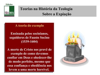 Teorias na História da Teologia
Sobre a Expiação
A teoria do exemplo
Ensinada pelos socinianos,
seguidores de Fausto Socino
(1539-1604)
A morte de Cristo nos provê de
exemplo de como devemos
confiar em Deus e obedecer-lhe
de modo perfeito, mesmo que
essa confiança e obediência nos
levem a uma morte horrível.
A teoria do exemplo
Ensinada pelos socinianos,
seguidores de Fausto Socino
(1539-1604)
A morte de Cristo nos provê de
exemplo de como devemos
confiar em Deus e obedecer-lhe
de modo perfeito, mesmo que
essa confiança e obediência nos
levem a uma morte horrível.
Edições
 