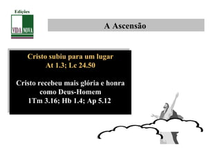 Cristo subiu para um lugar
At 1.3; Lc 24.50
Cristo recebeu mais glória e honra
como Deus-Homem
1Tm 3.16; Hb 1.4; Ap 5.12
Cristo subiu para um lugar
At 1.3; Lc 24.50
Cristo recebeu mais glória e honra
como Deus-Homem
1Tm 3.16; Hb 1.4; Ap 5.12
A Ascensão
Edições
 