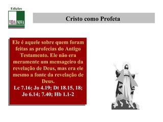 Cristo como Profeta
Ele é aquele sobre quem foram
feitas as profecias do Antigo
Testamento. Ele não era
meramente um mensageiro da
revelação de Deus, mas era ele
mesmo a fonte da revelação de
Deus.
Lc 7.16; Jo 4.19; Dt 18.15, 18;
Jo 6.14; 7.40; Hb 1.1-2
Ele é aquele sobre quem foram
feitas as profecias do Antigo
Testamento. Ele não era
meramente um mensageiro da
revelação de Deus, mas era ele
mesmo a fonte da revelação de
Deus.
Lc 7.16; Jo 4.19; Dt 18.15, 18;
Jo 6.14; 7.40; Hb 1.1-2
Edições
 
