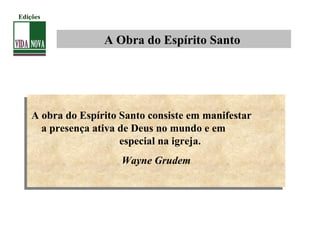 A Obra do Espírito Santo
A obra do Espírito Santo consiste em manifestar
a presença ativa de Deus no mundo e em
especial na igreja.
Wayne Grudem
A obra do Espírito Santo consiste em manifestar
a presença ativa de Deus no mundo e em
especial na igreja.
Wayne Grudem
Edições
 