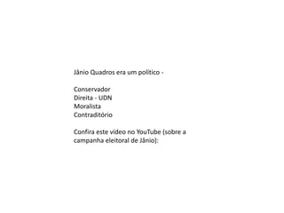 Jânio Quadros era um político -
Conservador
Direita - UDN
Moralista
Contraditório
Confira este vídeo no YouTube (sobre a
campanha eleitoral de Jânio):
 