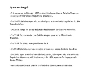 Quem era Jango?
-Entrou para a política em 1945, a convite do presidente Getúlio Vargas, e
integrou o PTB (Partido Trabalhista Brasileiro).
-Em 1947 foi eleito deputado estadual para a Assembleia Legislativa do Rio
Grande do Sul.
-Em 1950, Jango foi eleito deputado federal com cerca de 40 mil votos.
-Em 1953, foi nomeado, por Getúlio Vargas, para ser o Ministro de
Trabalho.
-Em 1955, foi eleito vice-presidente de JK.
-Em 1960 foi eleito novamente vice-presidente, agora de Jânio Quadros.
-Em 1961, após a renúncia de Jânio Quadros, foi empossado presidente da
República. Governou até 31 de março de 1964, quando foi deposto pelo
Golpe Militar.
-Nunca foi comunista. Era um latifundiário com espírito trabalhista.
 