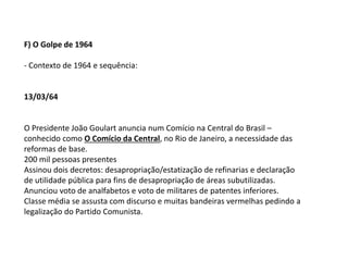 F) O Golpe de 1964
- Contexto de 1964 e sequência:
13/03/64
O Presidente João Goulart anuncia num Comício na Central do Brasil –
conhecido como O Comício da Central, no Rio de Janeiro, a necessidade das
reformas de base.
200 mil pessoas presentes
Assinou dois decretos: desapropriação/estatização de refinarias e declaração
de utilidade pública para fins de desapropriação de áreas subutilizadas.
Anunciou voto de analfabetos e voto de militares de patentes inferiores.
Classe média se assusta com discurso e muitas bandeiras vermelhas pedindo a
legalização do Partido Comunista.
 